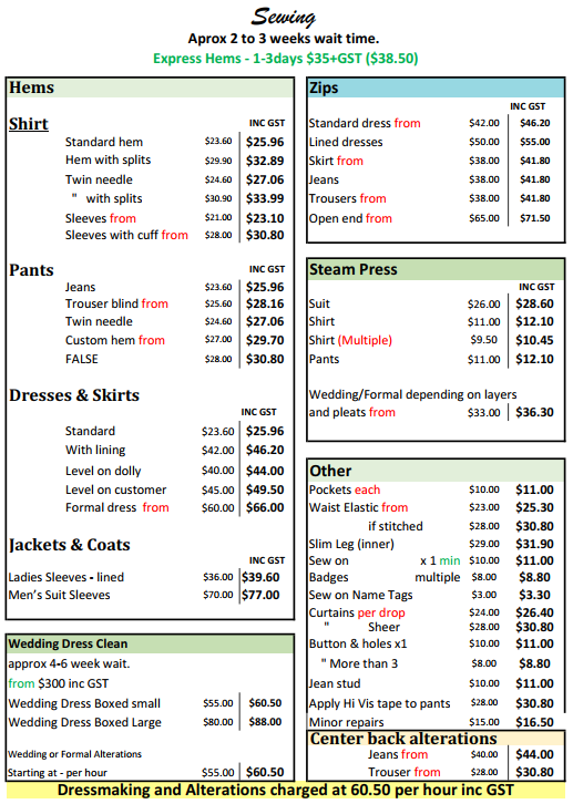 Sewing and Alteration Price List 
Shirt Hems starting from $25.96
Pant Hems starting from $25.96
Dress and Skirt Hems starting from $25.96
Jacket & Coat Hems starting from $39.60
Wedding Dress Cleaning Service starting from $300.00 (please note there is a 4 to 6 week wait.)
Zips replacement starting from $41.80
Steam Pressing starting from $12.10
Center back alterations starting from $30.80
Other service offered include Badges sewn on, Curtain Hemming, Buttons and Holes, Minor clothing repairs
